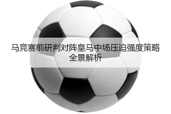 马竞赛前研判对阵皇马中场压迫强度策略全景解析