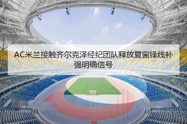 AC米兰接触齐尔克泽经纪团队释放夏窗锋线补强明确信号