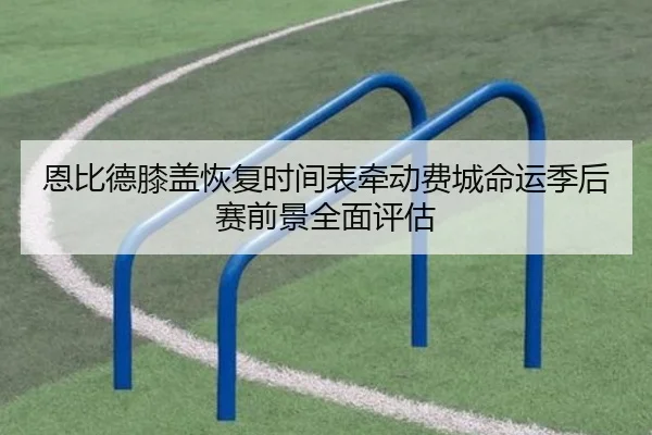 恩比德膝盖恢复时间表牵动费城命运季后赛前景全面评估
