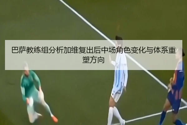 巴萨教练组分析加维复出后中场角色变化与体系重塑方向