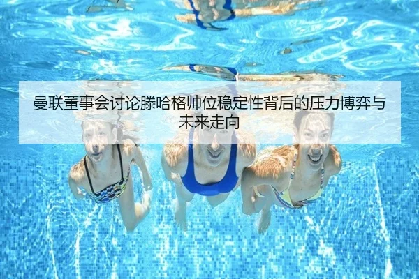 曼联董事会讨论滕哈格帅位稳定性背后的压力博弈与未来走向