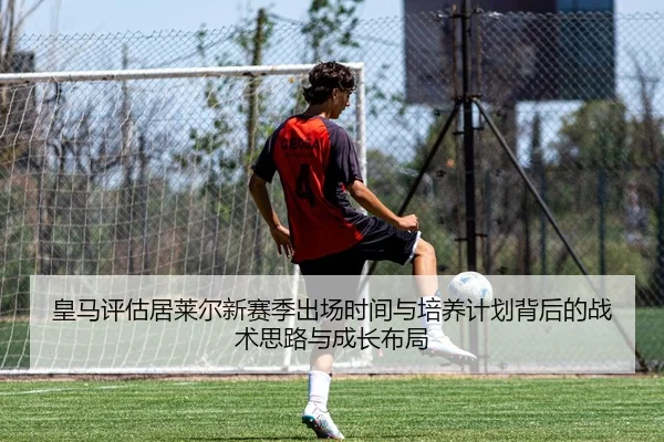 皇马评估居莱尔新赛季出场时间与培养计划背后的战术思路与成长布局
